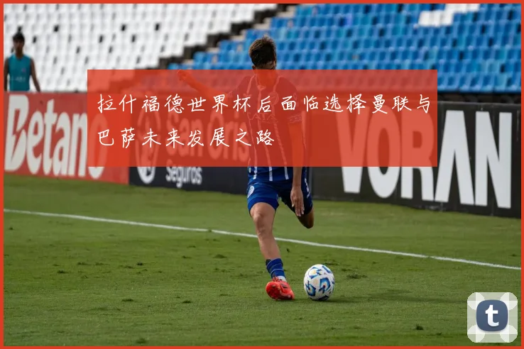 拉什福德世界杯后面临选择曼联与巴萨未来发展之路