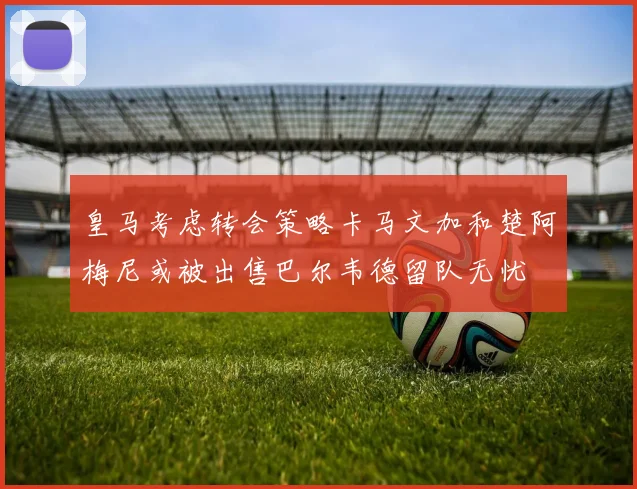皇马考虑转会策略卡马文加和楚阿梅尼或被出售巴尔韦德留队无忧