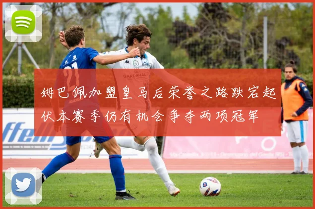 姆巴佩加盟皇马后荣誉之路跌宕起伏本赛季仍有机会争夺两项冠军