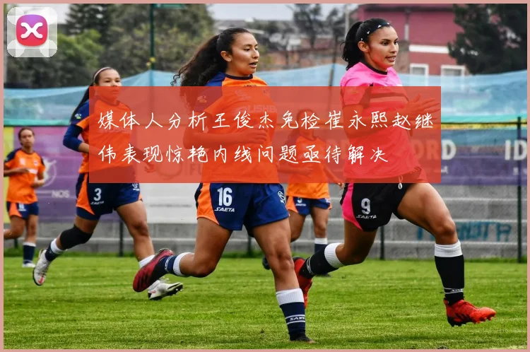 媒体人分析王俊杰免检崔永熙赵继伟表现惊艳内线问题亟待解决