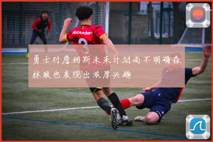 勇士对詹姆斯未来计划尚不明确森林狼也表现出浓厚兴趣