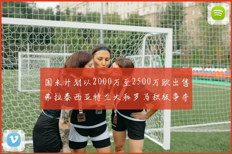 国米计划以2000万至2500万欧出售弗拉泰西亚特兰大和罗马积极争夺