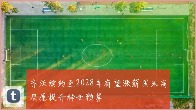 齐沃续约至2028年有望涨薪国米高层愿提升转会预算