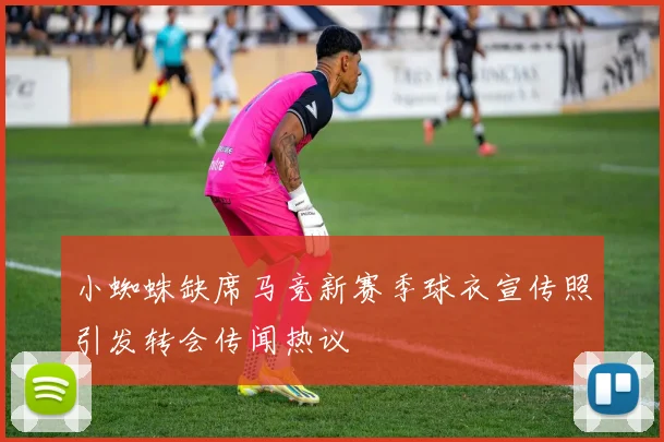 小蜘蛛缺席马竞新赛季球衣宣传照引发转会传闻热议