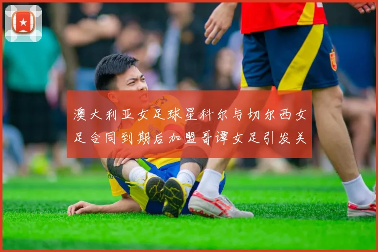 澳大利亚女足球星科尔与切尔西女足合同到期后加盟哥谭女足引发关注