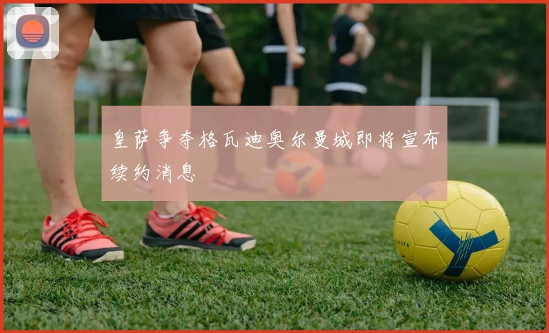 皇萨争夺格瓦迪奥尔曼城即将宣布续约消息