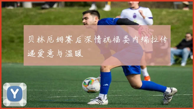 贝林厄姆赛后深情祝福委内瑞拉传递爱意与温暖