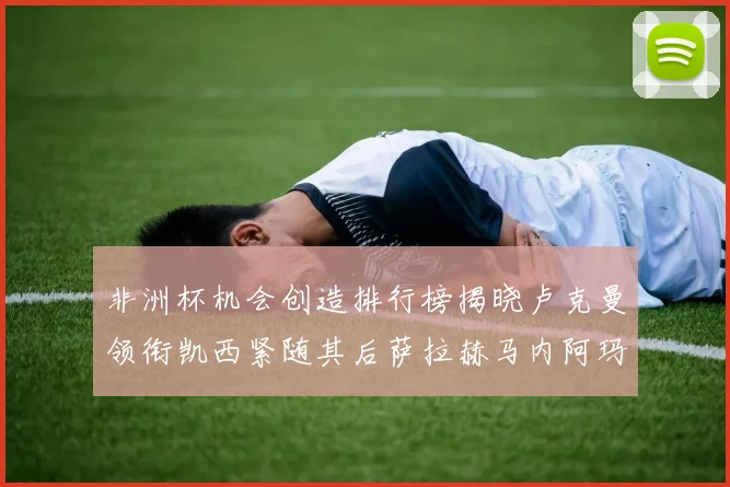 非洲杯机会创造排行榜揭晓卢克曼领衔凯西紧随其后萨拉赫马内阿玛德跻身前五