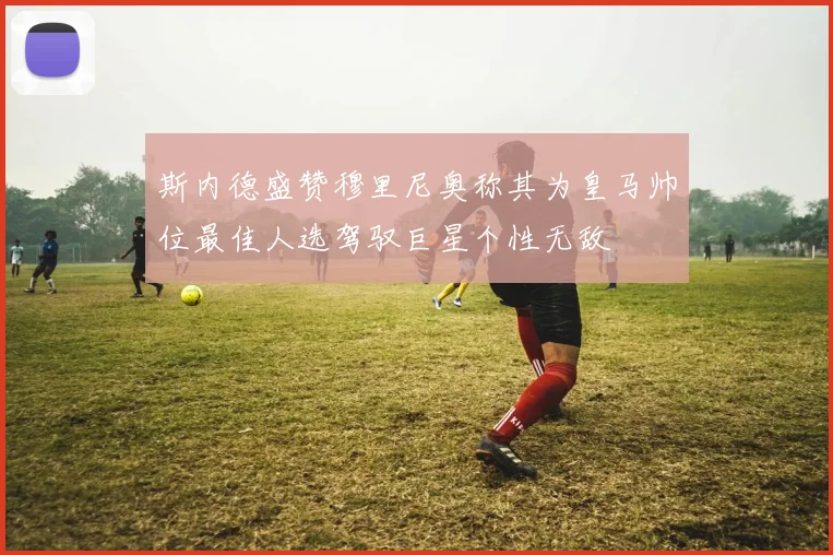 斯内德盛赞穆里尼奥称其为皇马帅位最佳人选驾驭巨星个性无敌