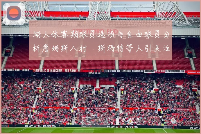 湖人休赛期球员选项与自由球员分析詹姆斯八村塁斯玛特等人引关注