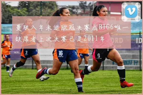 曼联八年未进欧冠决赛成BIG6唯一缺席者上次决赛已是2011年