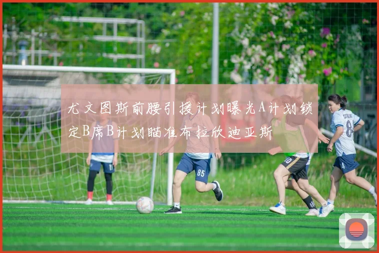 尤文图斯前腰引援计划曝光A计划锁定B席B计划瞄准布拉欣迪亚斯