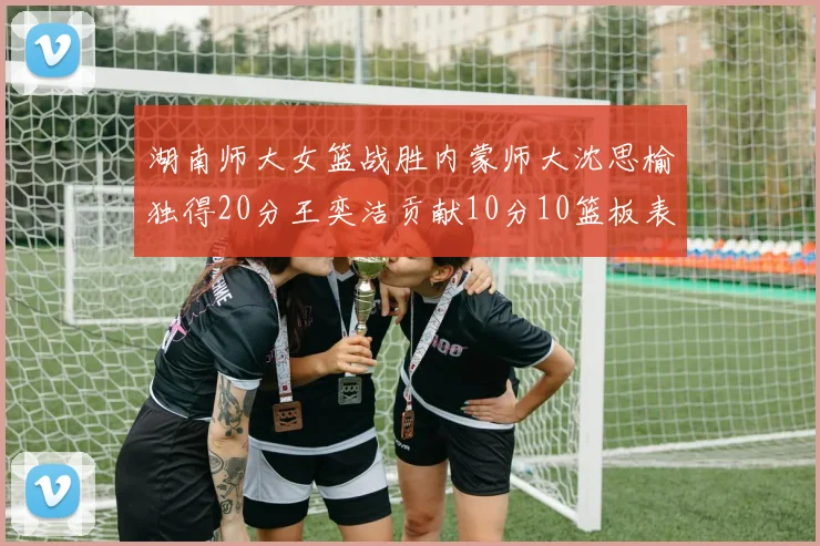 湖南师大女篮战胜内蒙师大沈思榆独得20分王奕洁贡献10分10篮板表现出色