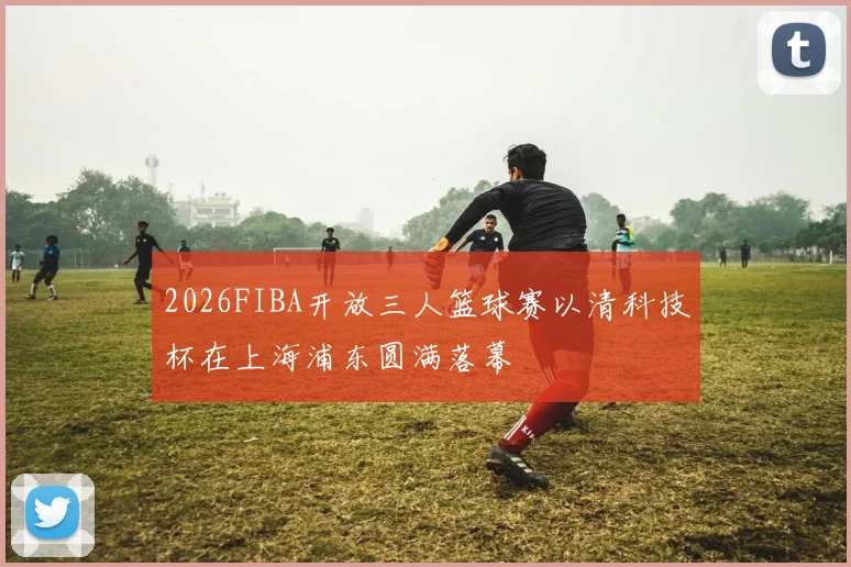 2026FIBA开放三人篮球赛以清科技杯在上海浦东圆满落幕